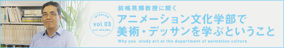 INTERVIEW Vol.03 前嶋英輝准教授に聞く　アニメーション文化学部で美術・デッサンを学ぶということ